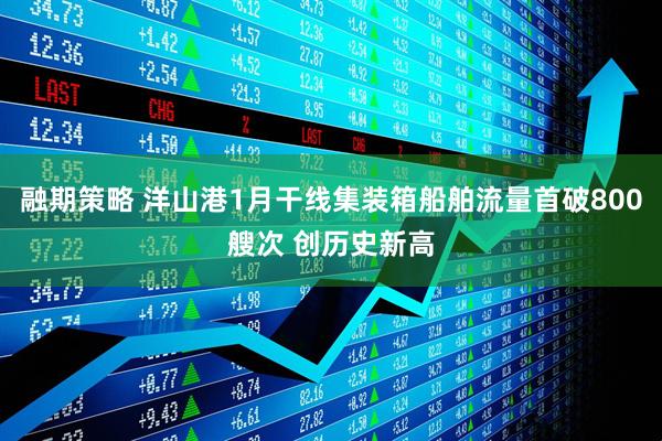 融期策略 洋山港1月干线集装箱船舶流量首破800艘次 创历史新高