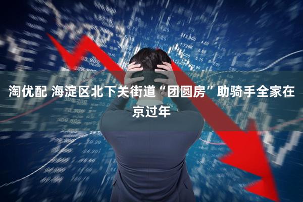 淘优配 海淀区北下关街道“团圆房”助骑手全家在京过年