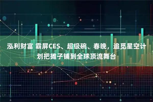 泓利财富 霸屏CES、超级碗、春晚，追觅星空计划把摊子铺到全球顶流舞台