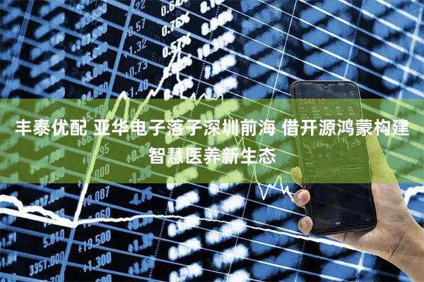 丰泰优配 亚华电子落子深圳前海 借开源鸿蒙构建智慧医养新生态
