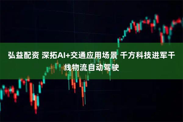 弘益配资 深拓AI+交通应用场景 千方科技进军干线物流自动驾驶