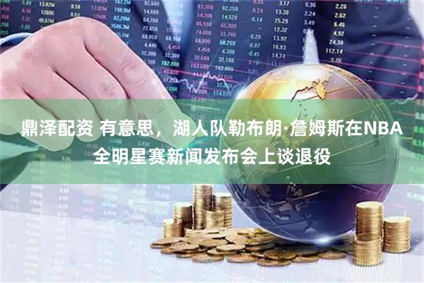 鼎泽配资 有意思,湖人队勒布朗·詹姆斯在NBA全明星赛新闻发布会上谈退役