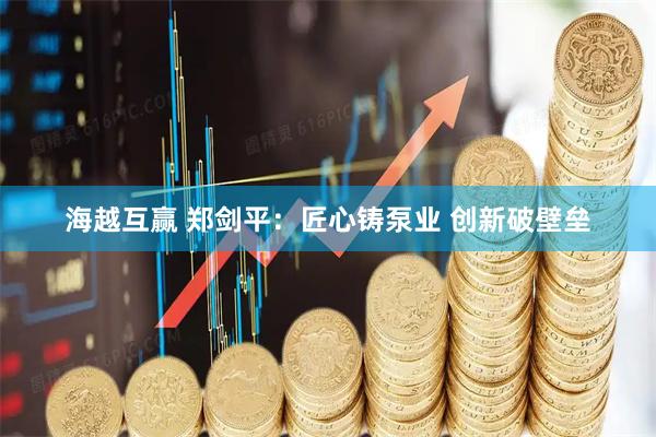 海越互赢 郑剑平：匠心铸泵业 创新破壁垒