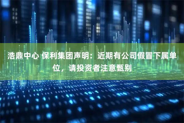浩鼎中心 保利集团声明：近期有公司假冒下属单位，请投资者注意甄别