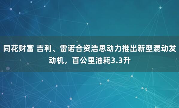 同花财富 吉利、雷诺合资浩思动力推出新型混动发动机，百公里油耗3.3升