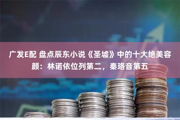 广发E配 盘点辰东小说《圣墟》中的十大绝美容颜：林诺依位列第二，秦珞音第五