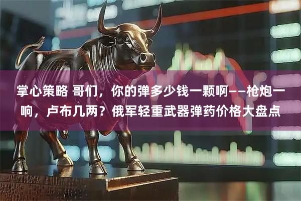 掌心策略 哥们，你的弹多少钱一颗啊——枪炮一响，卢布几两？俄军轻重武器弹药价格大盘点