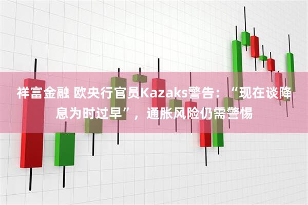 祥富金融 欧央行官员Kazaks警告：“现在谈降息为时过早”，通胀风险仍需警惕
