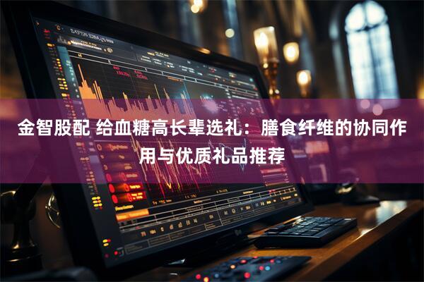 金智股配 给血糖高长辈选礼：膳食纤维的协同作用与优质礼品推荐