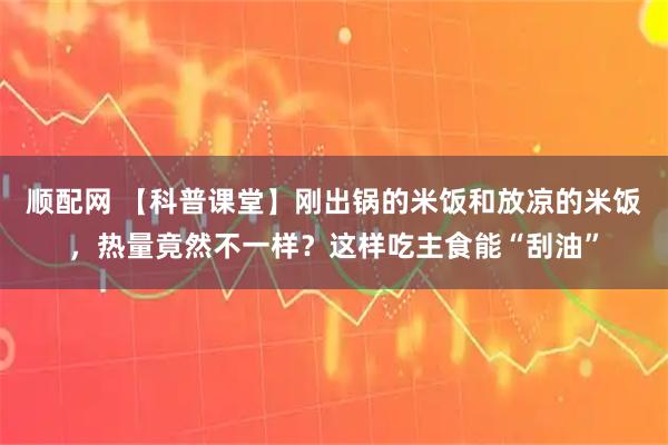 顺配网 【科普课堂】刚出锅的米饭和放凉的米饭，热量竟然不一样？这样吃主食能“刮油”