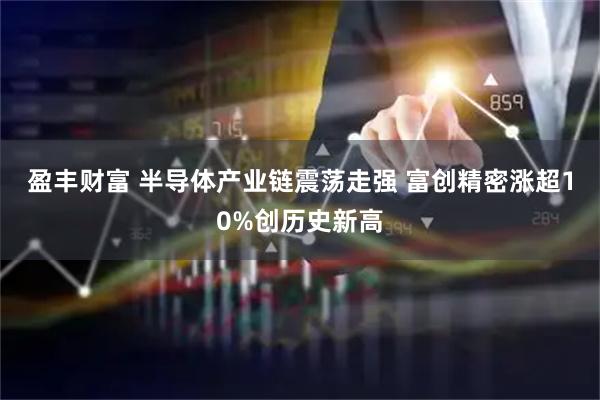 盈丰财富 半导体产业链震荡走强 富创精密涨超10%创历史新高