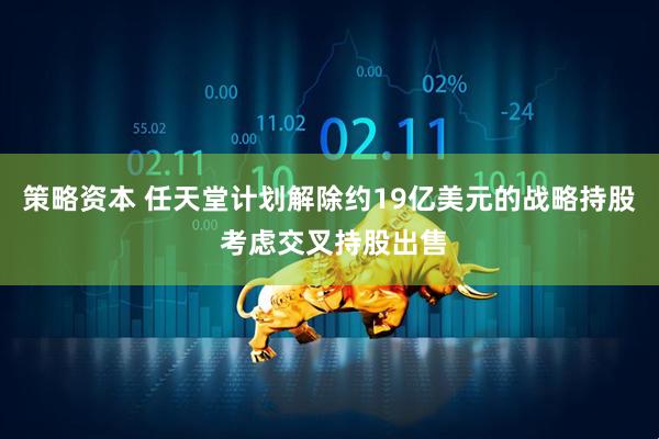 策略资本 任天堂计划解除约19亿美元的战略持股 考虑交叉持股出售