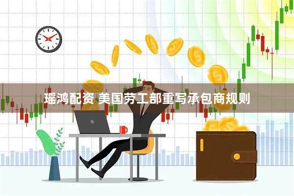 瑶鸿配资 美国劳工部重写承包商规则