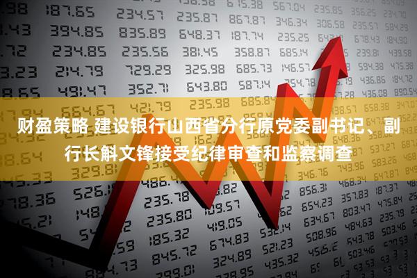 财盈策略 建设银行山西省分行原党委副书记、副行长斛文锋接受纪律审查和监察调查