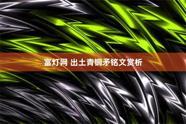 富灯网 出土青铜矛铭文赏析