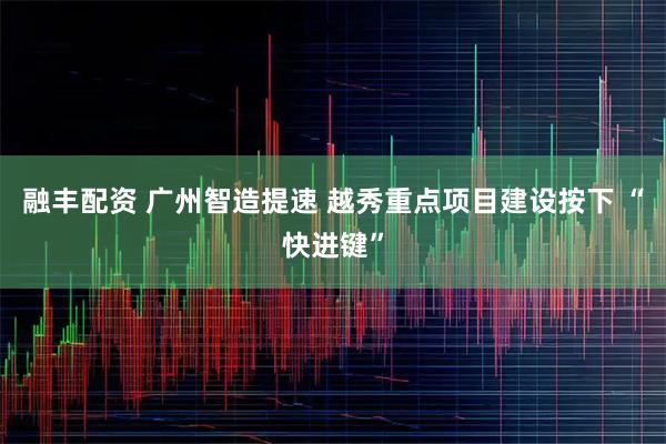 融丰配资 广州智造提速 越秀重点项目建设按下 “快进键”