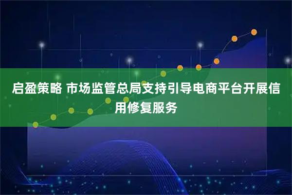 启盈策略 市场监管总局支持引导电商平台开展信用修复服务