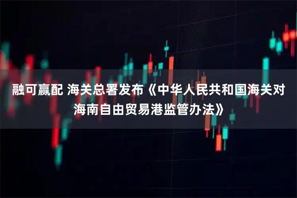融可赢配 海关总署发布《中华人民共和国海关对海南自由贸易港监管办法》