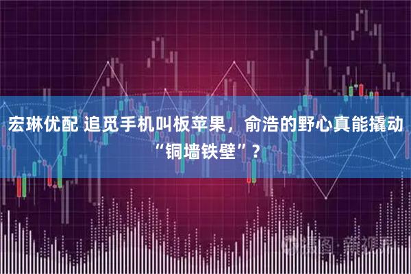 宏琳优配 追觅手机叫板苹果，俞浩的野心真能撬动“铜墙铁壁”？