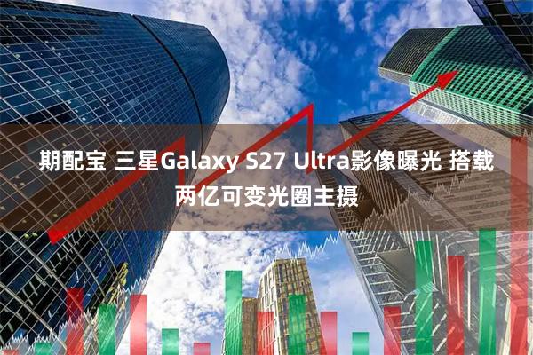 期配宝 三星Galaxy S27 Ultra影像曝光 搭载两亿可变光圈主摄