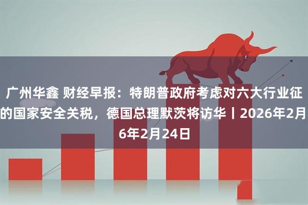 广州华鑫 财经早报：特朗普政府考虑对六大行业征收新的国家安全关税，德国总理默茨将访华丨2026年2月24日