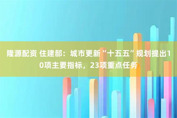 隆源配资 住建部：城市更新“十五五”规划提出10项主要指标，23项重点任务