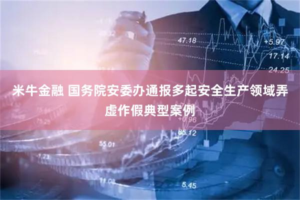 米牛金融 国务院安委办通报多起安全生产领域弄虚作假典型案例