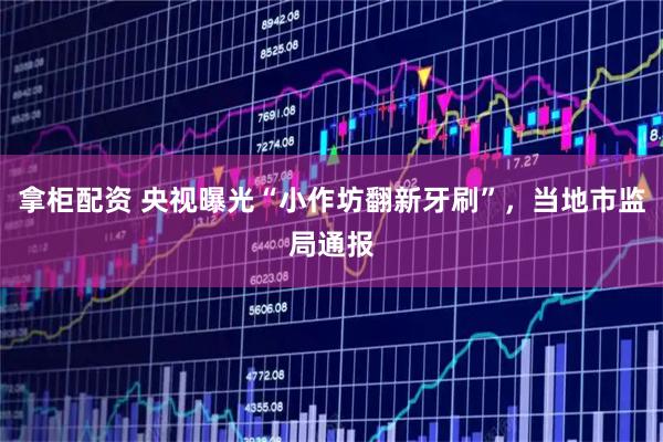 拿柜配资 央视曝光“小作坊翻新牙刷”，当地市监局通报
