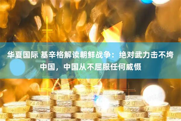 华夏国际 基辛格解读朝鲜战争：绝对武力击不垮中国，中国从不屈服任何威慑