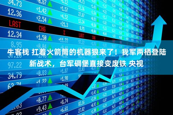 牛客栈 扛着火箭筒的机器狼来了！我军两栖登陆新战术，台军碉堡直接变废铁 央视