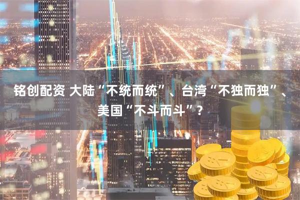 铭创配资 大陆“不统而统”、台湾“不独而独”、美国“不斗而斗”？